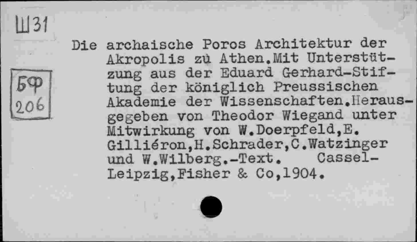 ﻿ю
КФ
2.0&
Die archaische Porcs Architektur der Akropolis zd Athen.Mit Unterstützung aus der Eduard Gerhard-Stiftung der königlich Preussischen Akademie der Wissenschaften,Herausgegeben von Theodor Wiegand unter Mitwirkung von W.Doerpfeld,E. Gilliéron,H.Schrader,C.Watzinger und W.Wilberg.-Text.	Cassel-
Leipzig, Fisher & Co,1904.